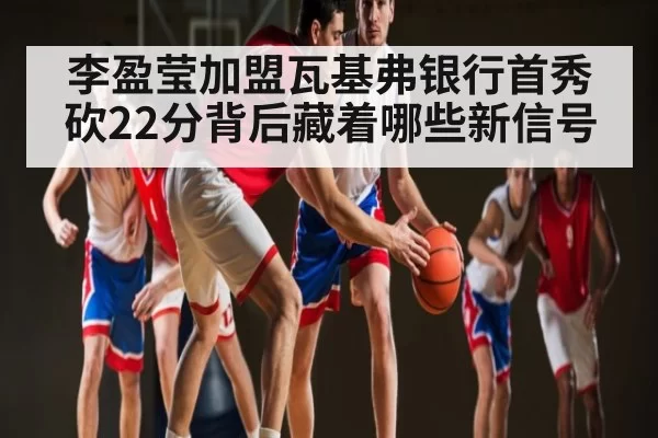 李盈莹加盟瓦基弗银行首秀砍22分背后藏着哪些新信号