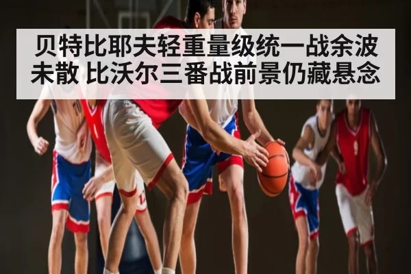 贝特比耶夫轻重量级统一战余波未散 比沃尔三番战前景仍藏悬念